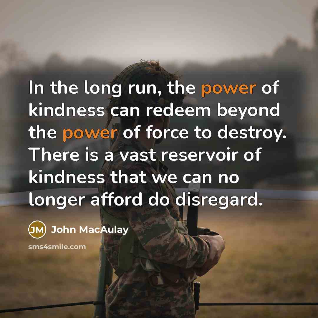 “In the long run, the power of kindness can redeem beyond the power of force to destroy. There is a vast reservoir of kindness that we can no longer afford do disregard.” quote by John MacAulay