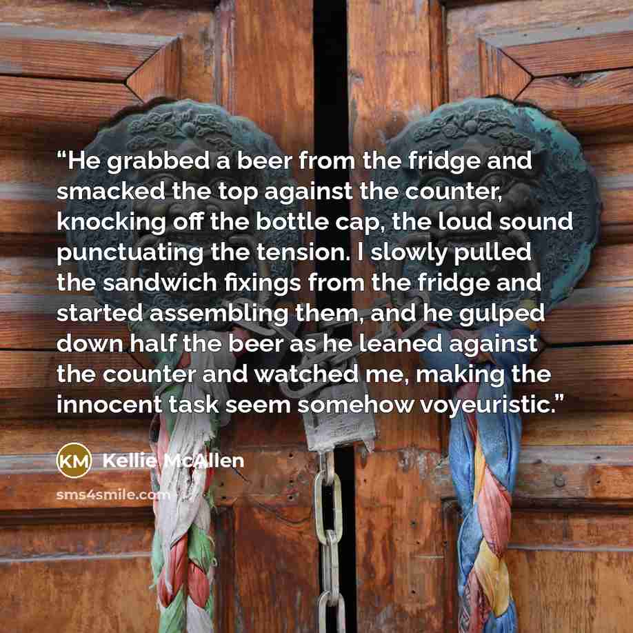 “He grabbed a beer from the fridge and smacked the top against the counter, knocking off the bottle cap, the loud sound punctuating the tension. I slowly pulled the sandwich fixings from the fridge and started assembling them, and he gulped down half the beer as he leaned against the counter and…” quote by Kellie McAllen