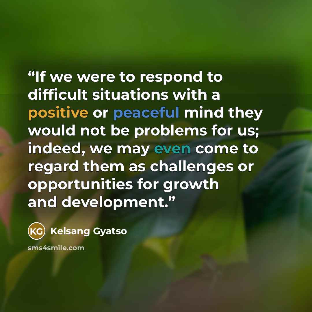 “If we were to respond to difficult situations with a positive or peaceful mind they would not be problems for us; indeed, we may even come to regard them as challenges or opportunities for growth and development.” quote by Kelsang Gyatso