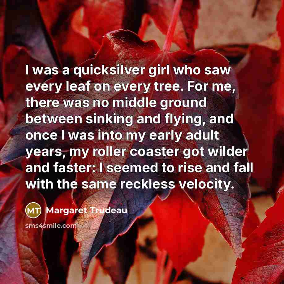 “I was a quicksilver girl who saw every leaf on every tree. For me, there was no middle ground between sinking and flying, and once I was into my early adult years, my roller coaster got wilder and faster: I seemed to rise and fall with the same reckless velocity.” quote by Margaret Trudeau
