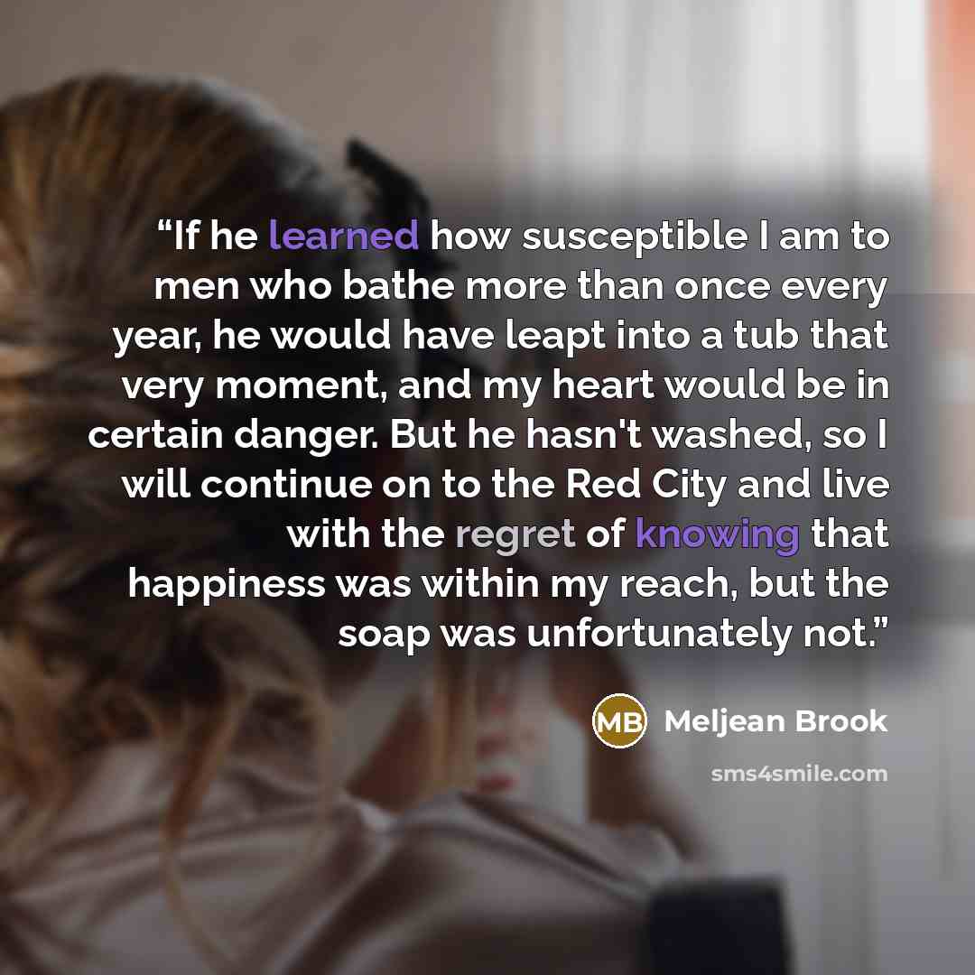 “If he learned how susceptible I am to men who bathe more than once every year, he would have leapt into a tub that very moment, and my heart would be in certain danger. But he hasn't washed, so I will continue on to the Red City and live with the regret of knowing that happiness was within my…” quote by Meljean Brook