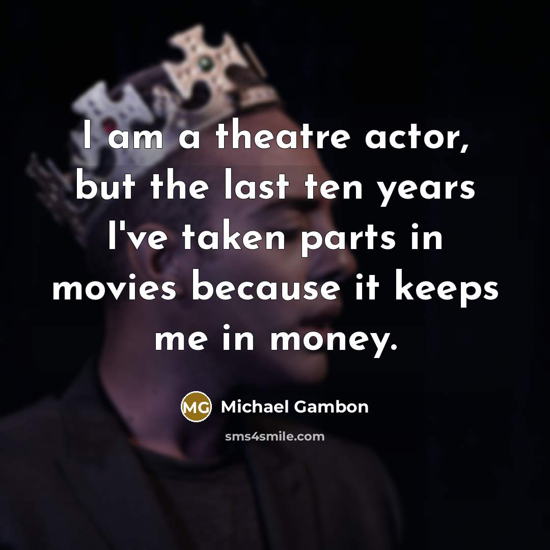 “I am a theatre actor, but the last ten years I've taken parts in movies because it keeps me in money.” quote by Michael Gambon