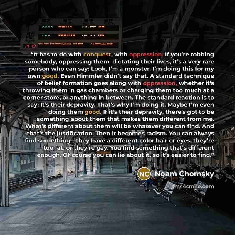 “It has to do with conquest, with oppression. If you’re robbing somebody, oppressing them, dictating their lives, it’s a very rare person who can say: Look, I’m a monster. I’m doing this for my own good. Even Himmler didn’t say that. A standard technique of belief formation goes along with…” quote by Noam Chomsky