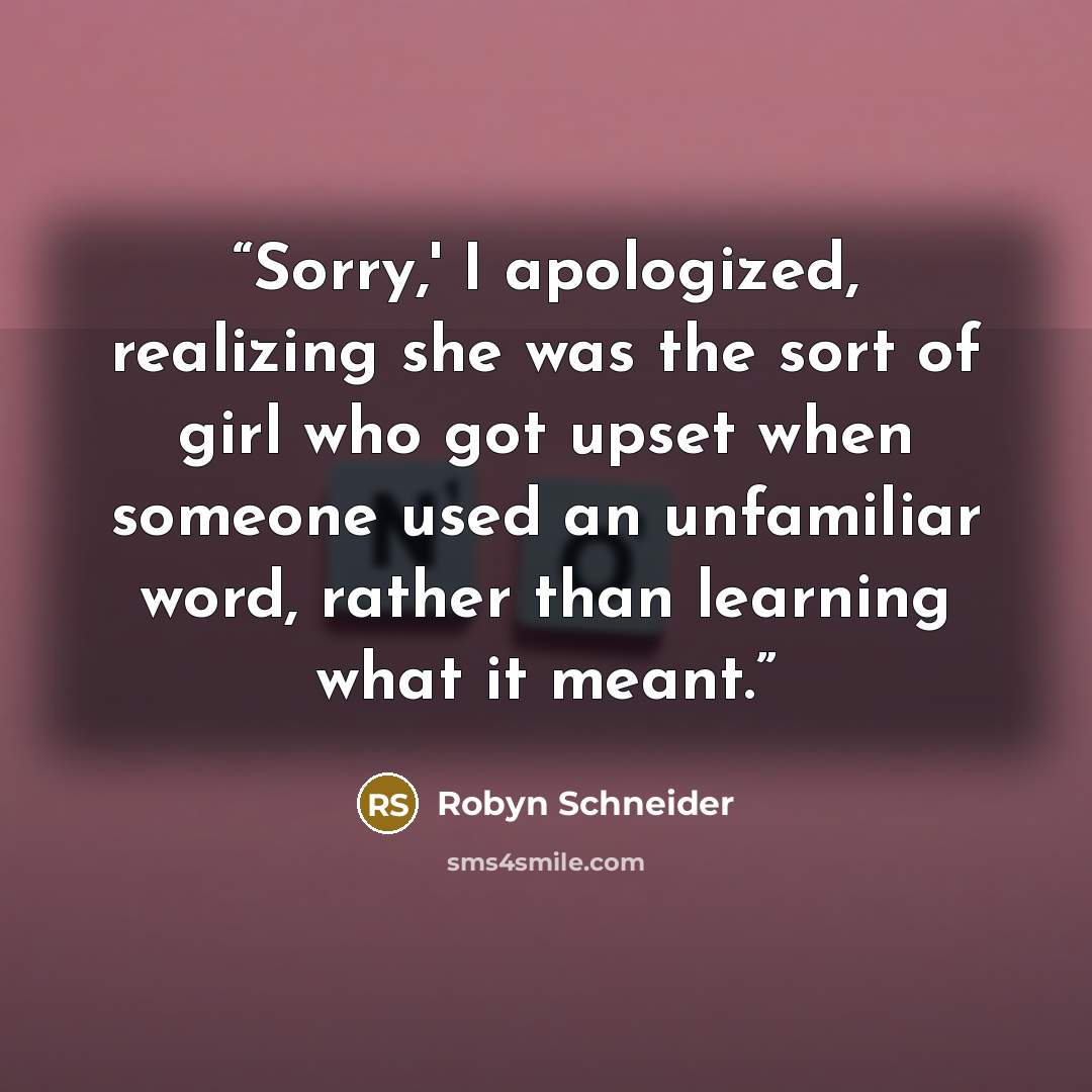 “Sorry,' I apologized, realizing she was the sort of girl who got upset when someone used an unfamiliar word, rather than learning what it meant.” quote by Robyn Schneider