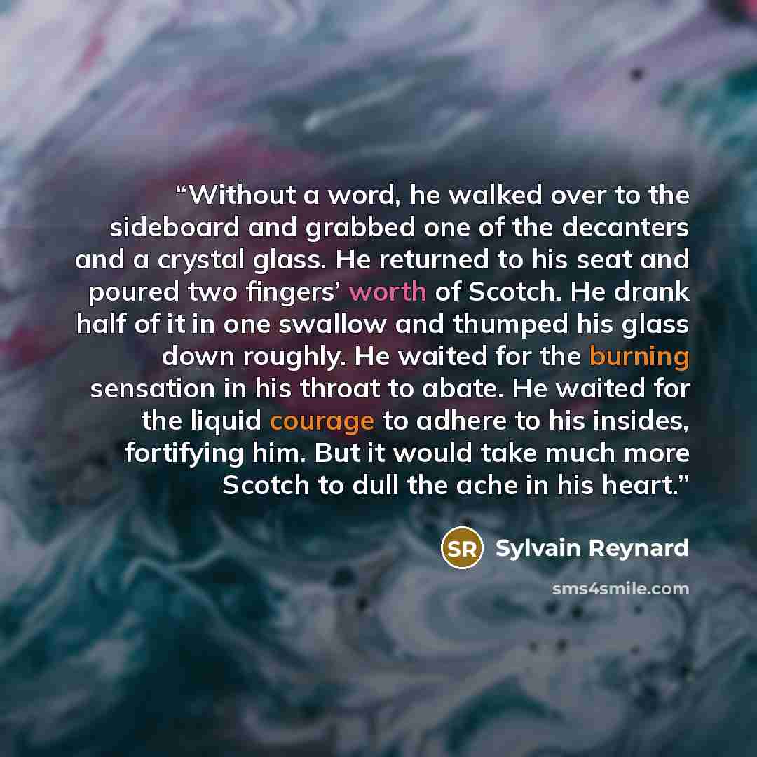 “Without a word, he walked over to the sideboard and grabbed one of the decanters and a crystal glass. He returned to his seat and poured two fingers’ worth of Scotch. He drank half of it in one swallow and thumped his glass down roughly. He waited for the burning sensation in his throat to abate…” quote by Sylvain Reynard