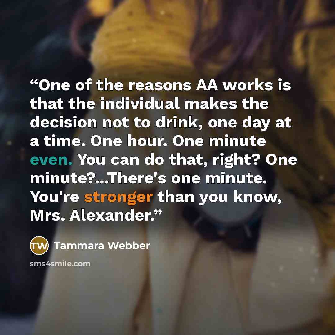 “One of the reasons AA works is that the individual makes the decision not to drink, one day at a time. One hour. One minute even. You can do that, right? One minute?...There's one minute. You're stronger than you know, Mrs. Alexander.” quote by Tammara Webber