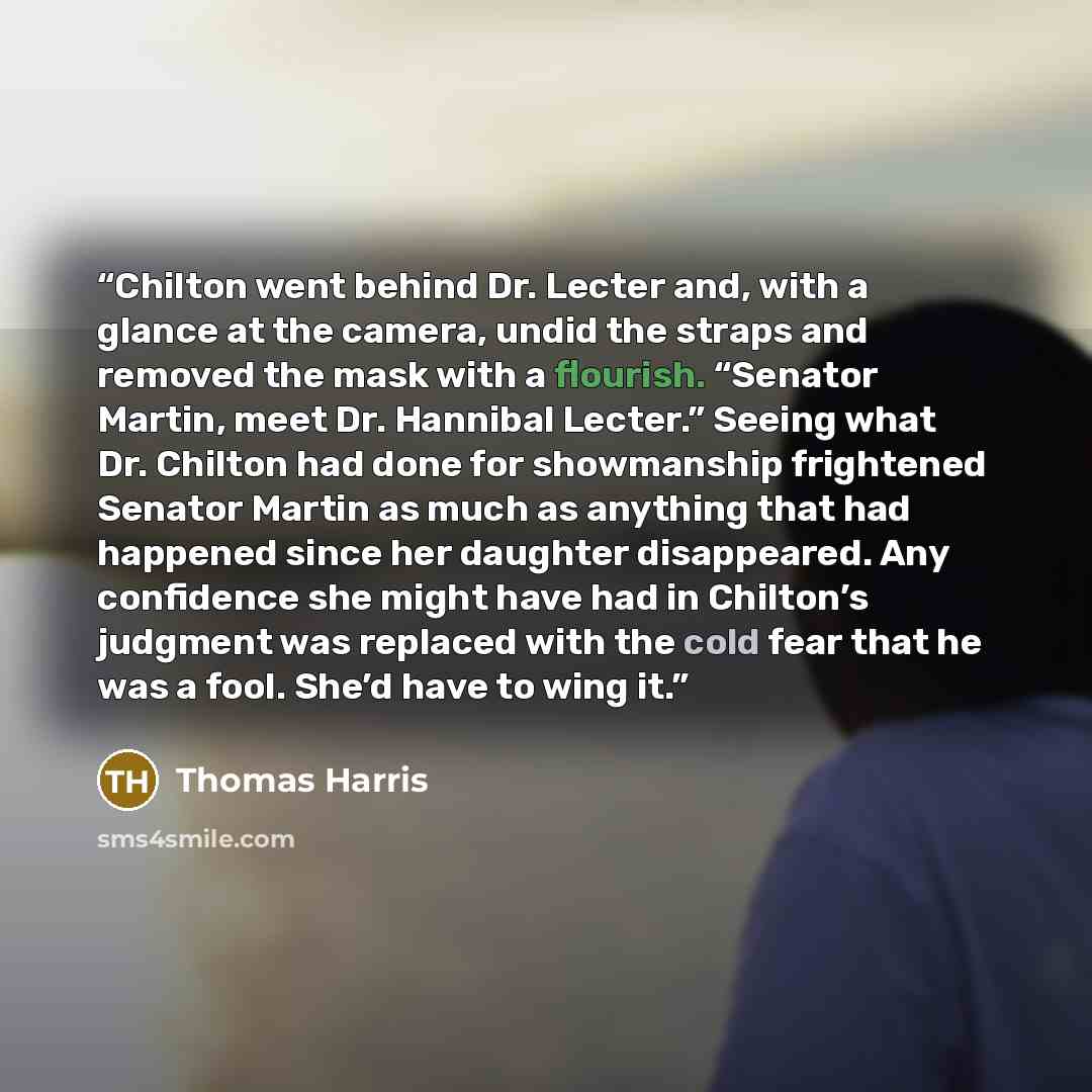 “Chilton went behind Dr. Lecter and, with a glance at the camera, undid the straps and removed the mask with a flourish. “Senator Martin, meet Dr. Hannibal Lecter.” Seeing what Dr. Chilton had done for showmanship frightened Senator Martin as much as anything that had happened since her daughter…” quote by Thomas Harris