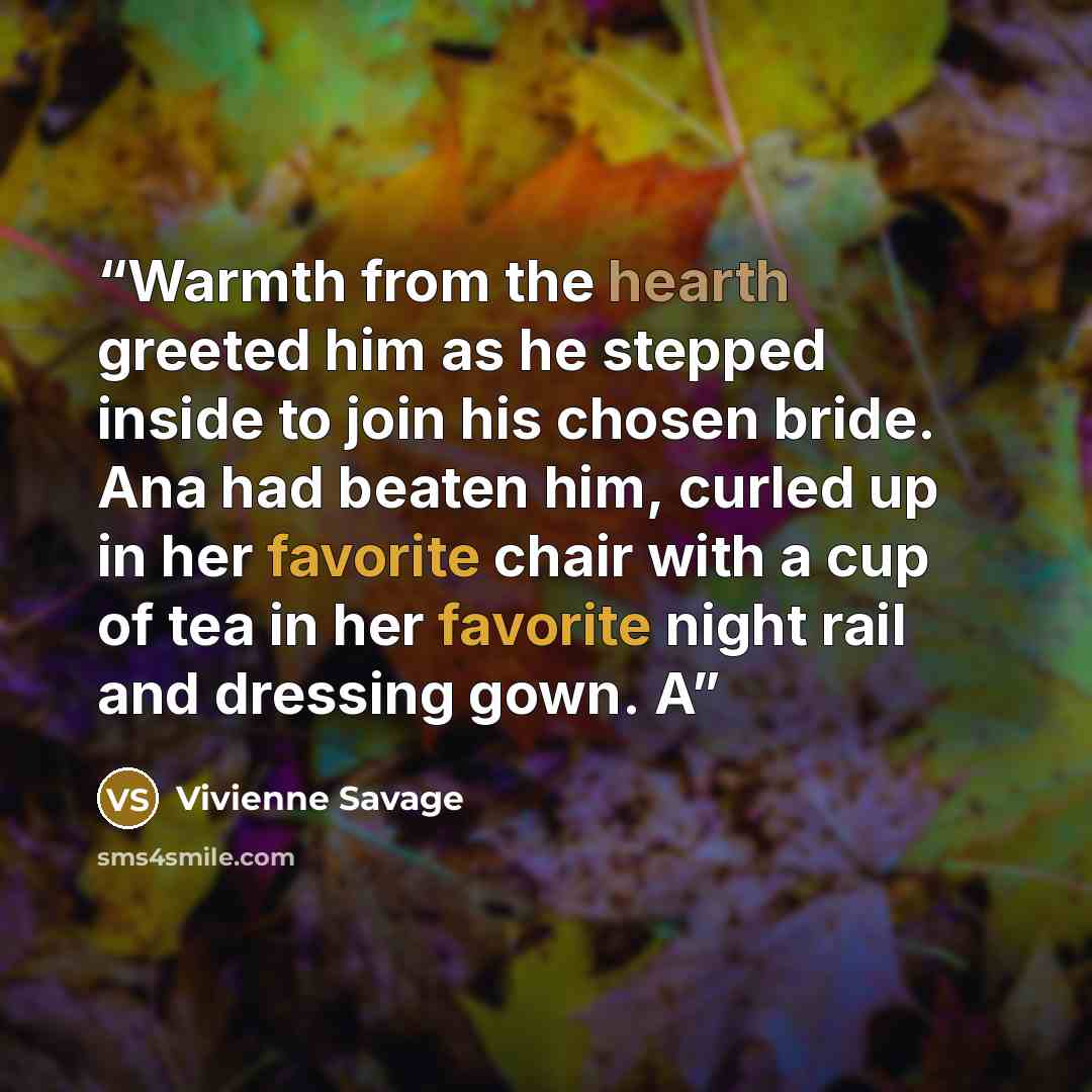 “Warmth from the hearth greeted him as he stepped inside to join his chosen bride. Ana had beaten him, curled up in her favorite chair with a cup of tea in her favorite night rail and dressing gown. A” quote by Vivienne Savage