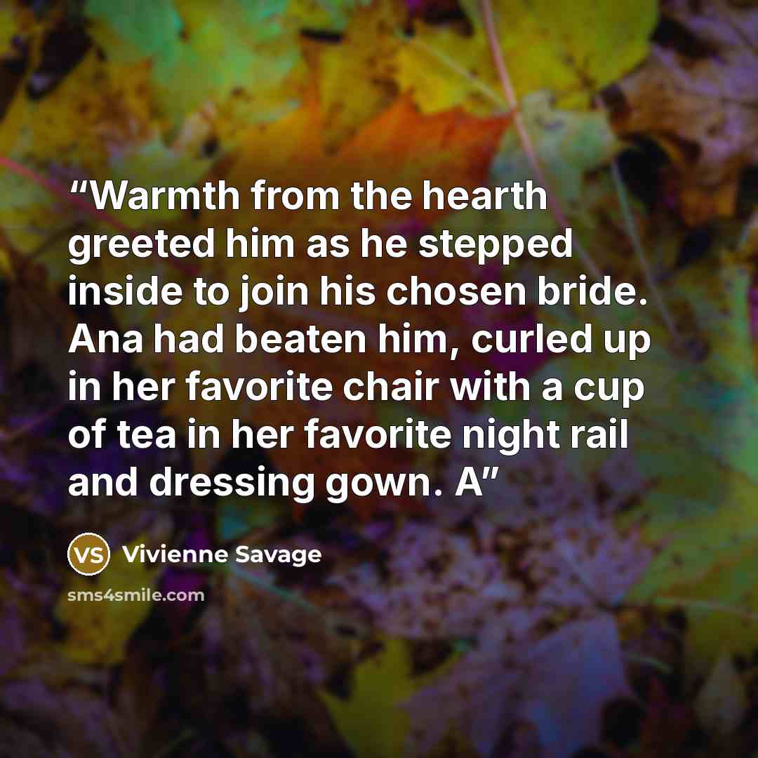 “Warmth from the hearth greeted him as he stepped inside to join his chosen bride. Ana had beaten him, curled up in her favorite chair with a cup of tea in her favorite night rail and dressing gown. A” quote by Vivienne Savage