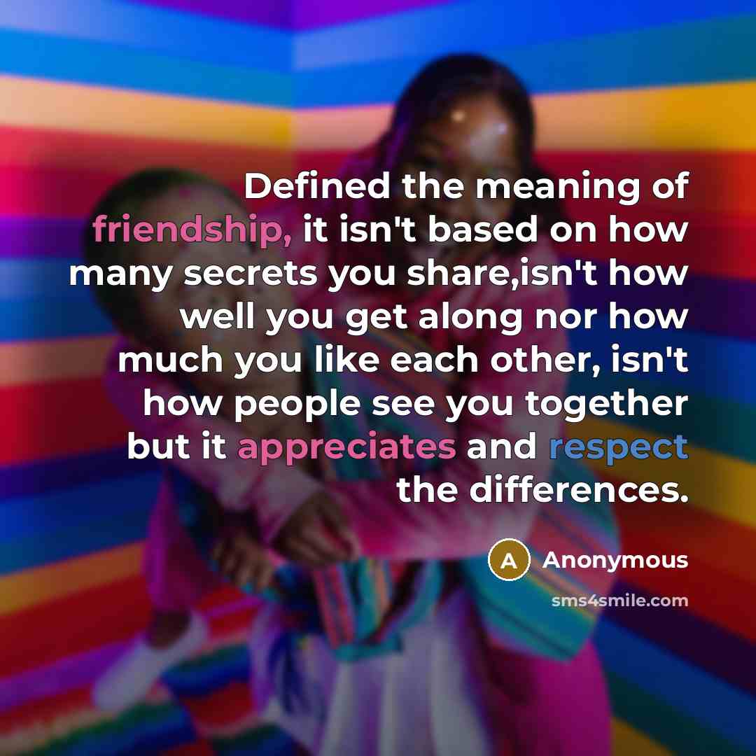 “Defined the meaning of friendship, it isn't based on how many secrets you share,isn't how well you get along nor how much you like each other, isn't how people see you together but it appreciates and respect the differences.” quote by Anonymous
