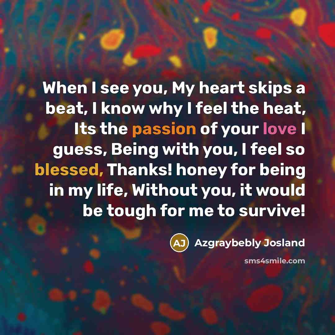“When I see you, My heart skips a beat, I know why I feel the heat, Its the passion of your love I guess, Being with you, I feel so blessed, Thanks! honey for being in my life, Without you, it would be tough for me to survive!” quote by Azgraybebly Josland