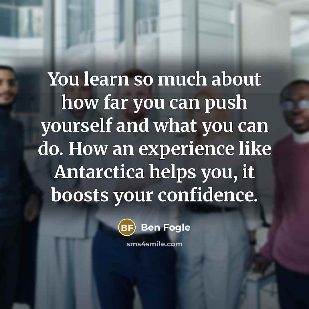 “You learn so much about how far you can push yourself and what you can do. How an experience like Antarctica helps you, it boosts your confidence.” quote by Ben Fogle