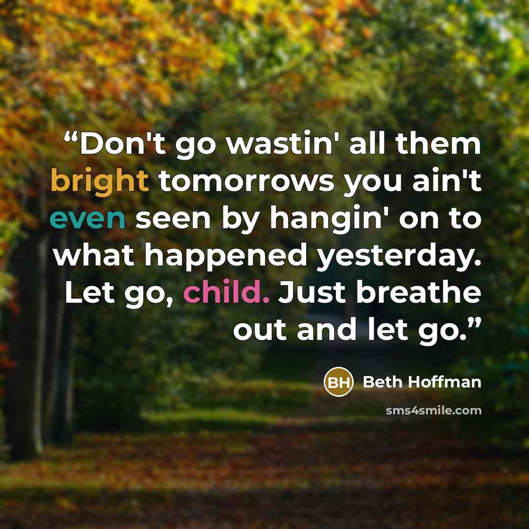 “Don't go wastin' all them bright tomorrows you ain't even seen by hangin' on to what happened yesterday. Let go, child. Just breathe out and let go.” quote by Beth Hoffman