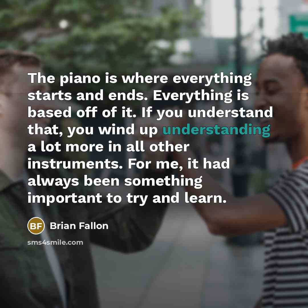 “The piano is where everything starts and ends. Everything is based off of it. If you understand that, you wind up understanding a lot more in all other instruments. For me, it had always been something important to try and learn.” quote by Brian Fallon