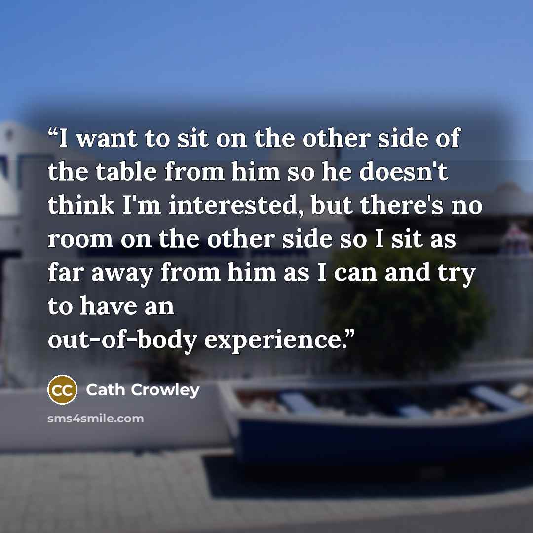 “I want to sit on the other side of the table from him so he doesn't think I'm interested, but there's no room on the other side so I sit as far away from him as I can and try to have an out-of-body experience.” quote by Cath Crowley