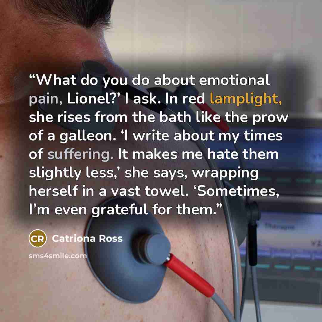 “What do you do about emotional pain, Lionel?’ I ask. In red lamplight, she rises from the bath like the prow of a galleon. ‘I write about my times of suffering. It makes me hate them slightly less,’ she says, wrapping herself in a vast towel. ‘Sometimes, I’m even grateful for them.” quote by Catriona Ross