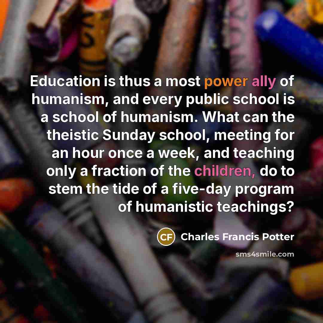“Education is thus a most power ally of humanism, and every public school is a school of humanism. What can the theistic Sunday school, meeting for an hour once a week, and teaching only a fraction of the children, do to stem the tide of a five-day program of humanistic teachings?” quote by Charles Francis Potter