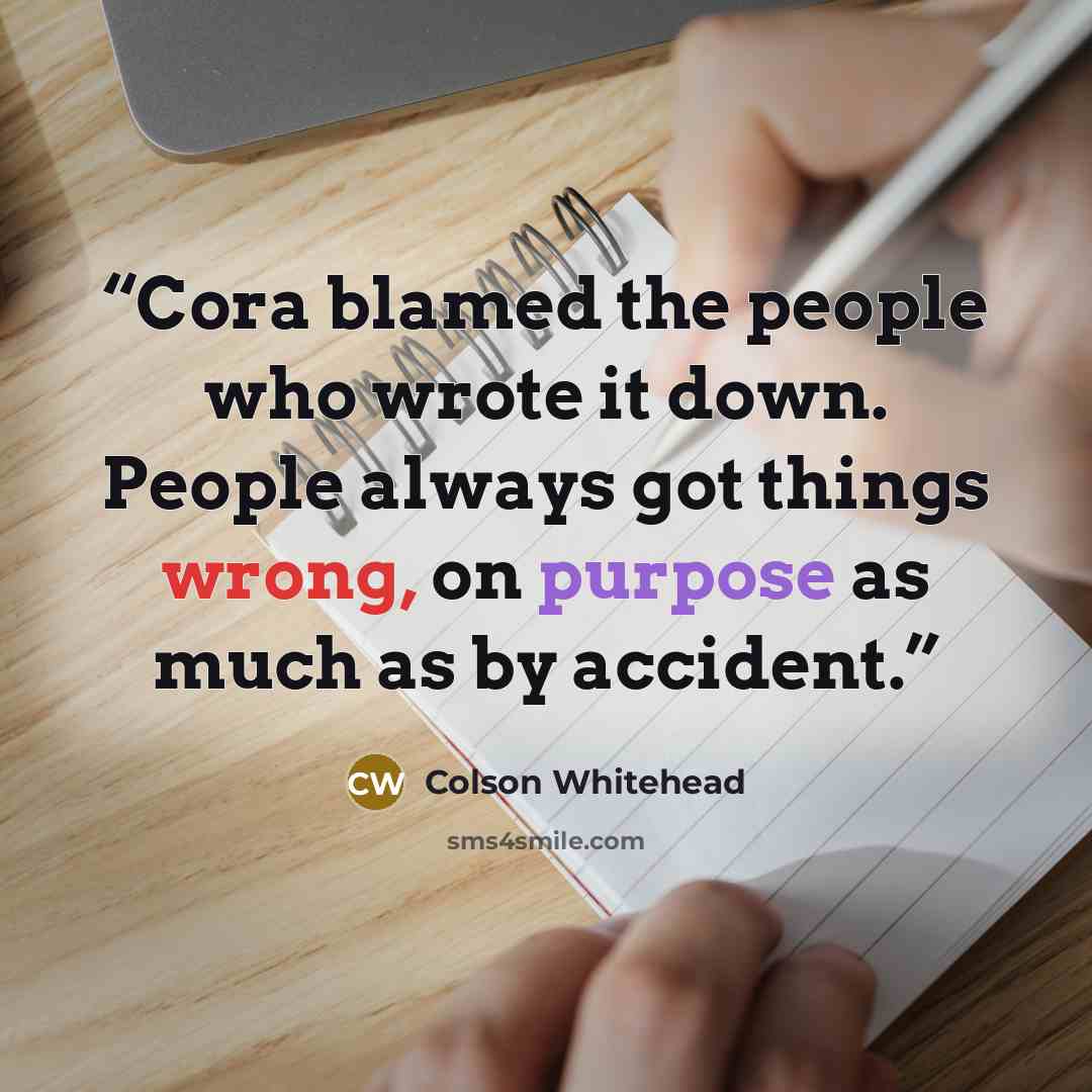 “Cora blamed the people who wrote it down. People always got things wrong, on purpose as much as by accident.” quote by Colson Whitehead