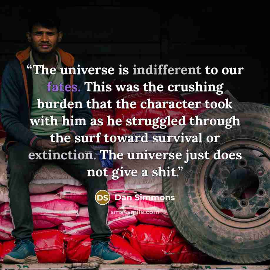 “The universe is indifferent to our fates. This was the crushing burden that the character took with him as he struggled through the surf toward survival or extinction. The universe just does not give a shit.” quote by Dan Simmons