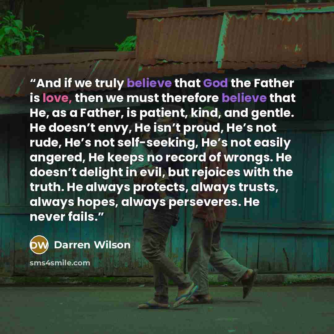 “And if we truly believe that God the Father is love, then we must therefore believe that He, as a Father, is patient, kind, and gentle. He doesn’t envy, He isn’t proud, He’s not rude, He’s not self-seeking, He’s not easily angered, He keeps no record of wrongs. He doesn’t delight in evil, but…” quote by Darren Wilson