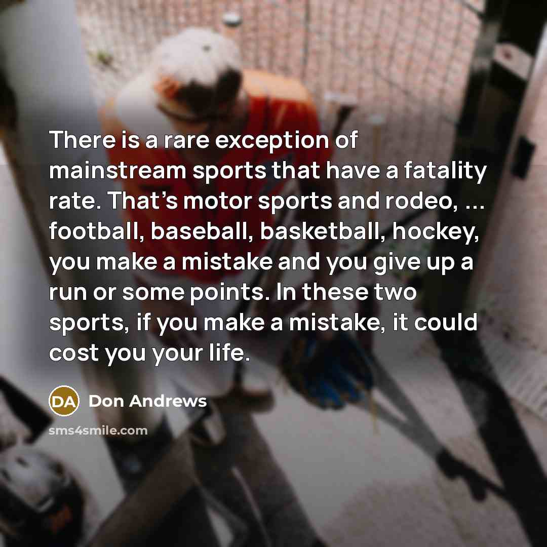 “There is a rare exception of mainstream sports that have a fatality rate. That's motor sports and rodeo, ... football, baseball, basketball, hockey, you make a mistake and you give up a run or some points. In these two sports, if you make a mistake, it could cost you your life.” quote by Don Andrews