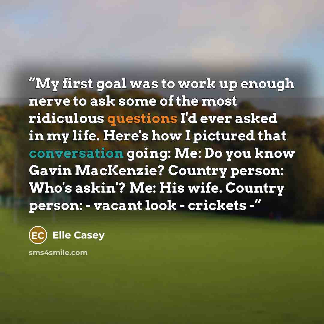 “My first goal was to work up enough nerve to ask some of the most ridiculous questions I'd ever asked in my life. Here's how I pictured that conversation going: Me: Do you know Gavin MacKenzie? Country person: Who's askin'? Me: His wife. Country person: - vacant look - crickets -” quote by Elle Casey