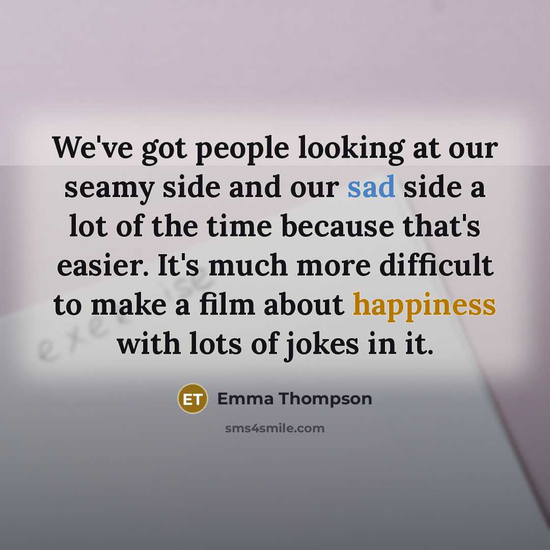“We've got people looking at our seamy side and our sad side a lot of the time because that's easier. It's much more difficult to make a film about happiness with lots of jokes in it.” quote by Emma Thompson