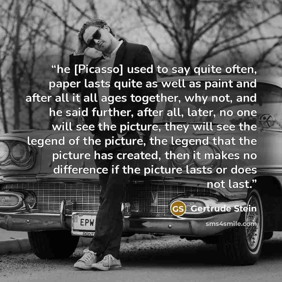 “he [Picasso] used to say quite often, paper lasts quite as well as paint and after all it all ages together, why not, and he said further, after all, later, no one will see the picture, they will see the legend of the picture, the legend that the picture has created, then it makes no difference if…” quote by Gertrude Stein