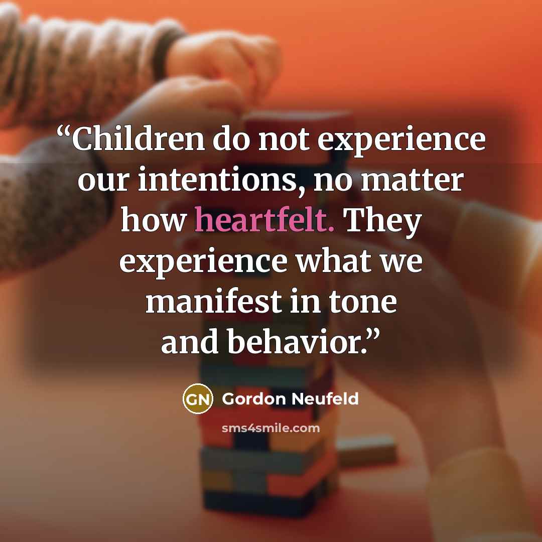 “Children do not experience our intentions, no matter how heartfelt. They experience what we manifest in tone and behavior.” quote by Gordon Neufeld