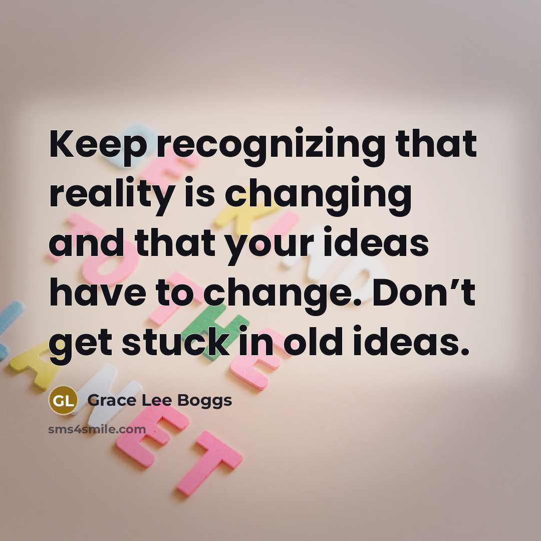 “Keep recognizing that reality is changing and that your ideas have to change. Don’t get stuck in old ideas.” quote by Grace Lee Boggs