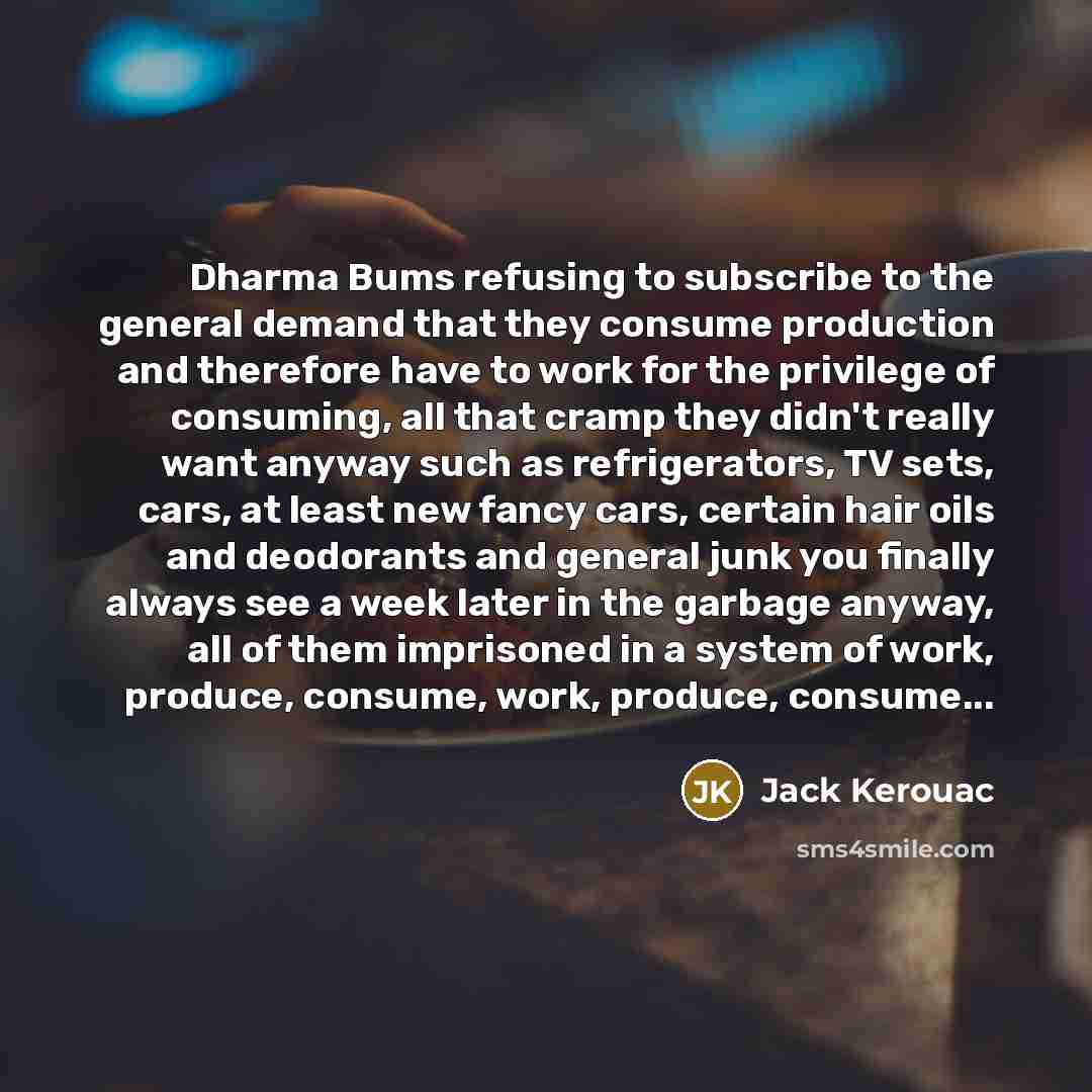 “Dharma Bums refusing to subscribe to the general demand that they consume production and therefore have to work for the privilege of consuming, all that cramp they didn't really want anyway such as refrigerators, TV sets, cars, at least new fancy cars, certain hair oils and deodorants and general…” quote by Jack Kerouac