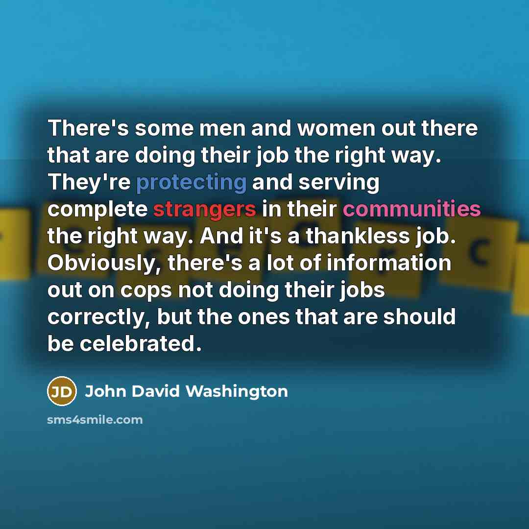 “There's some men and women out there that are doing their job the right way. They're protecting and serving complete strangers in their communities the right way. And it's a thankless job. Obviously, there's a lot of information out on cops not doing their jobs correctly, but the ones that are…” quote by John David Washington