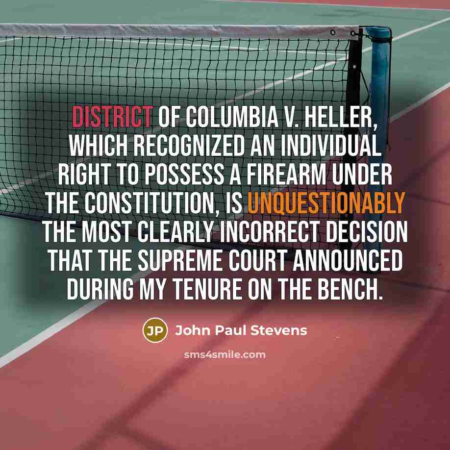 “District of Columbia v. Heller, which recognized an individual right to possess a firearm under the Constitution, is unquestionably the most clearly incorrect decision that the Supreme Court announced during my tenure on the bench.” quote by John Paul Stevens