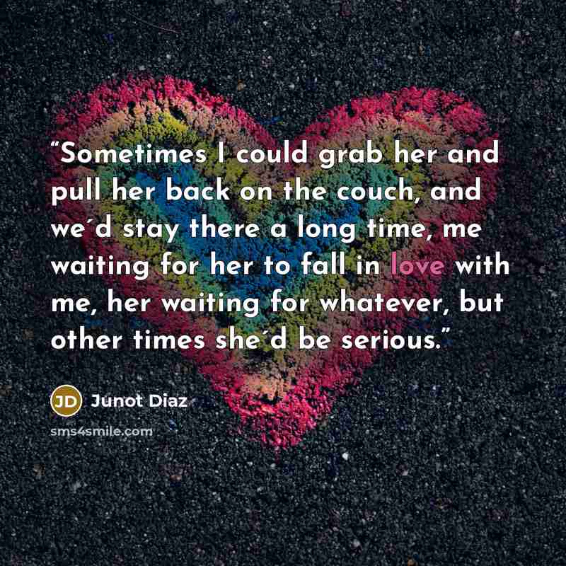 “Sometimes I could grab her and pull her back on the couch, and we´d stay there a long time, me waiting for her to fall in love with me, her waiting for whatever, but other times she´d be serious.” quote by Junot Díaz