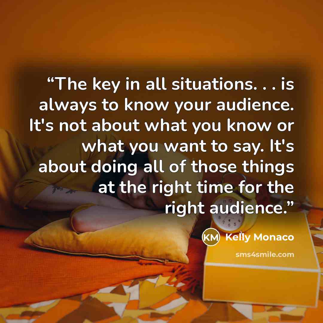 “The key in all situations. . . is always to know your audience. It's not about what you know or what you want to say. It's about doing all of those things at the right time for the right audience.” quote by Kelly Monaco
