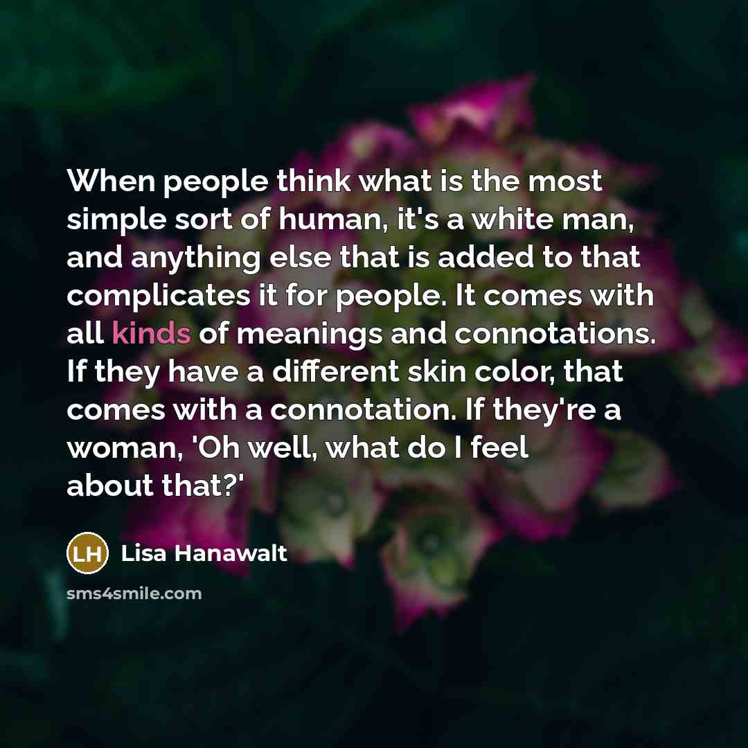“When people think what is the most simple sort of human, it's a white man, and anything else that is added to that complicates it for people. It comes with all kinds of meanings and connotations. If they have a different skin color, that comes with a connotation. If they're a woman, 'Oh well, what…” quote by Lisa Hanawalt