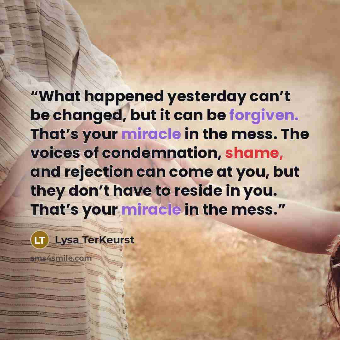 “What happened yesterday can’t be changed, but it can be forgiven. That’s your miracle in the mess. The voices of condemnation, shame, and rejection can come at you, but they don’t have to reside in you. That’s your miracle in the mess.” quote by Lysa TerKeurst