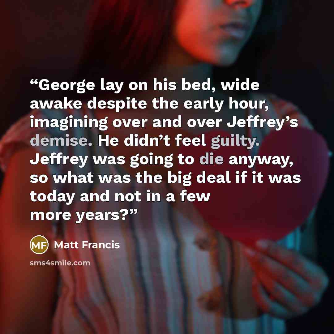 “George lay on his bed, wide awake despite the early hour, imagining over and over Jeffrey’s demise. He didn’t feel guilty. Jeffrey was going to die anyway, so what was the big deal if it was today and not in a few more years?” quote by Matt Francis