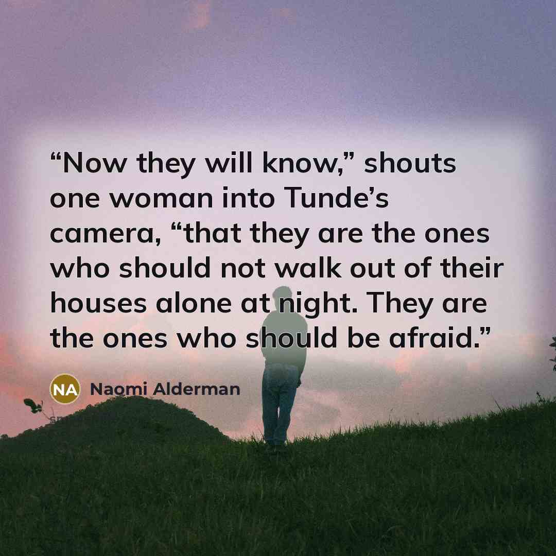 “Now they will know,” shouts one woman into Tunde’s camera, “that they are the ones who should not walk out of their houses alone at night. They are the ones who should be afraid.” quote by Naomi Alderman
