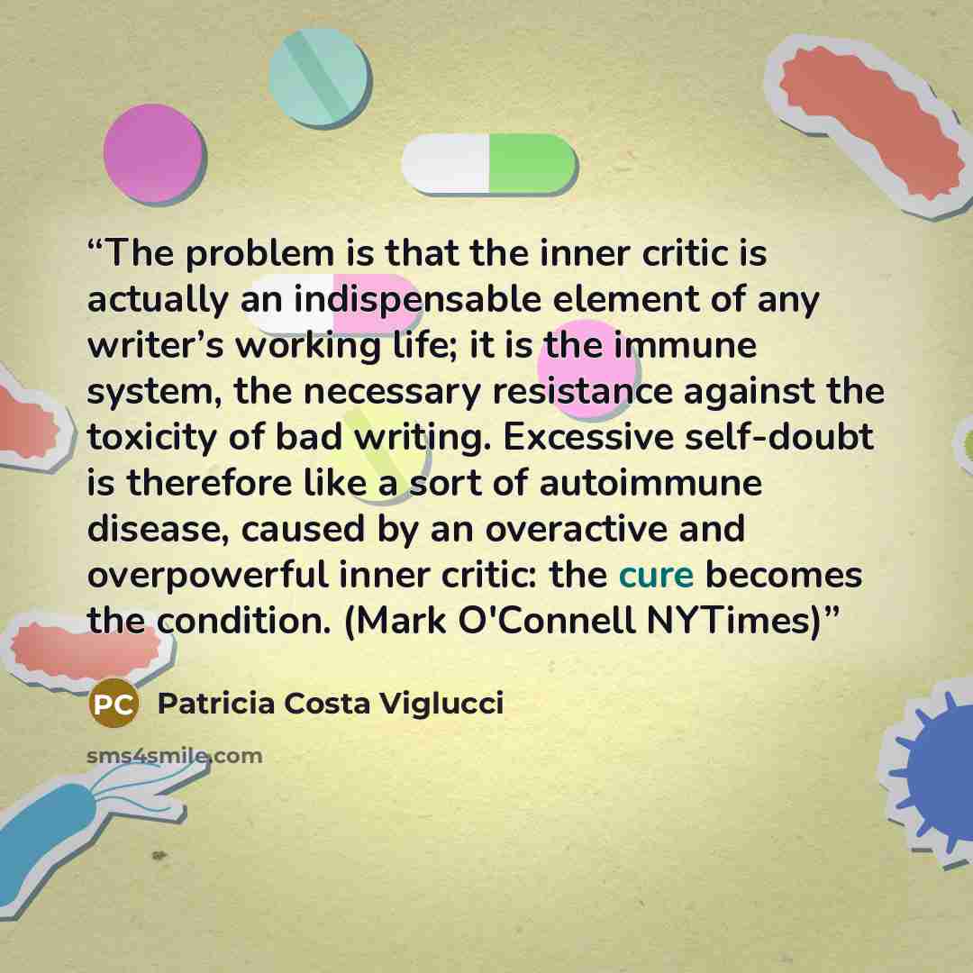 “The problem is that the inner critic is actually an indispensable element of any writer’s working life; it is the immune system, the necessary resistance against the toxicity of bad writing. Excessive self-doubt is therefore like a sort of autoimmune disease, caused by an overactive and…” quote by Patricia Costa Viglucci