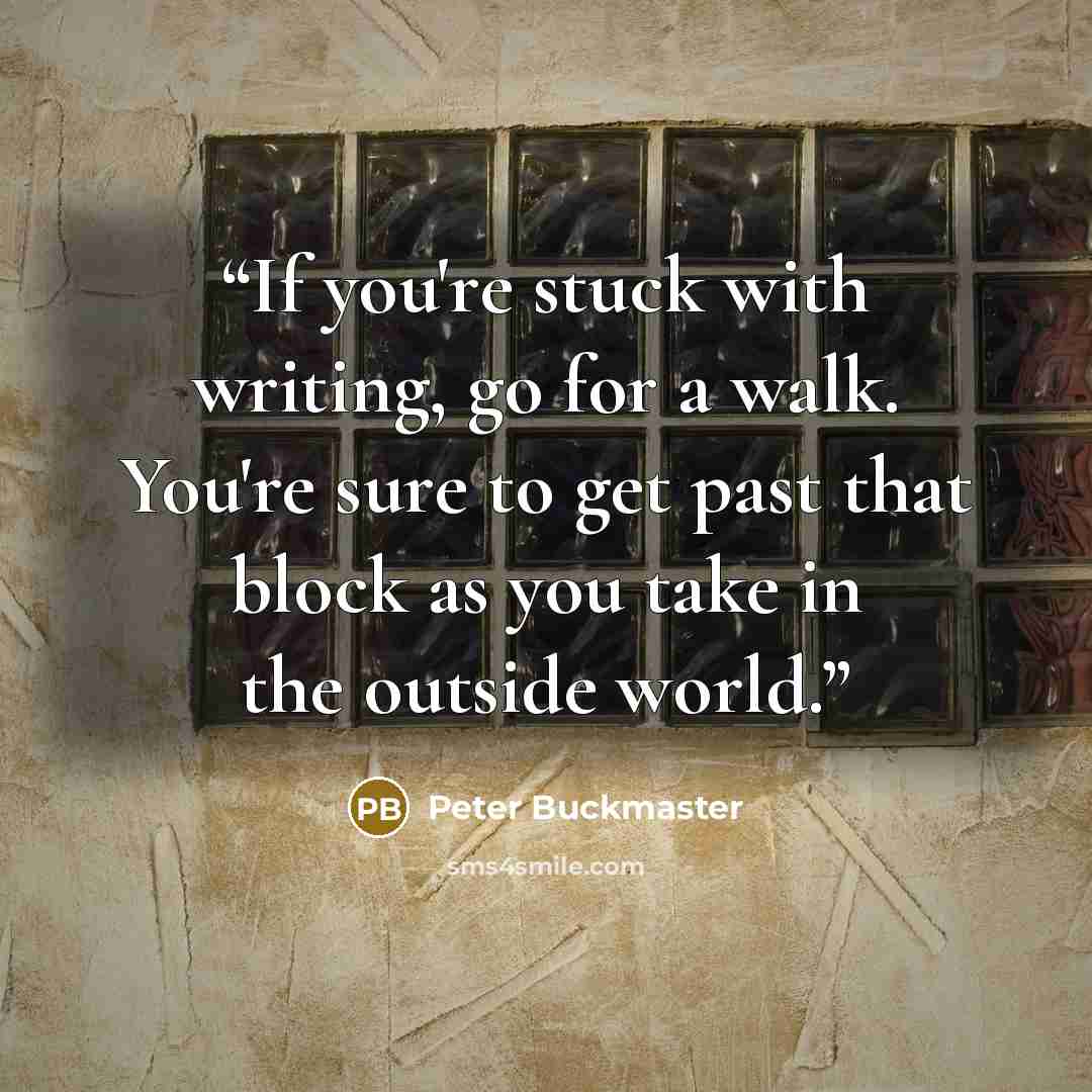 “If you're stuck with writing, go for a walk. You're sure to get past that block as you take in the outside world.” quote by Peter Buckmaster