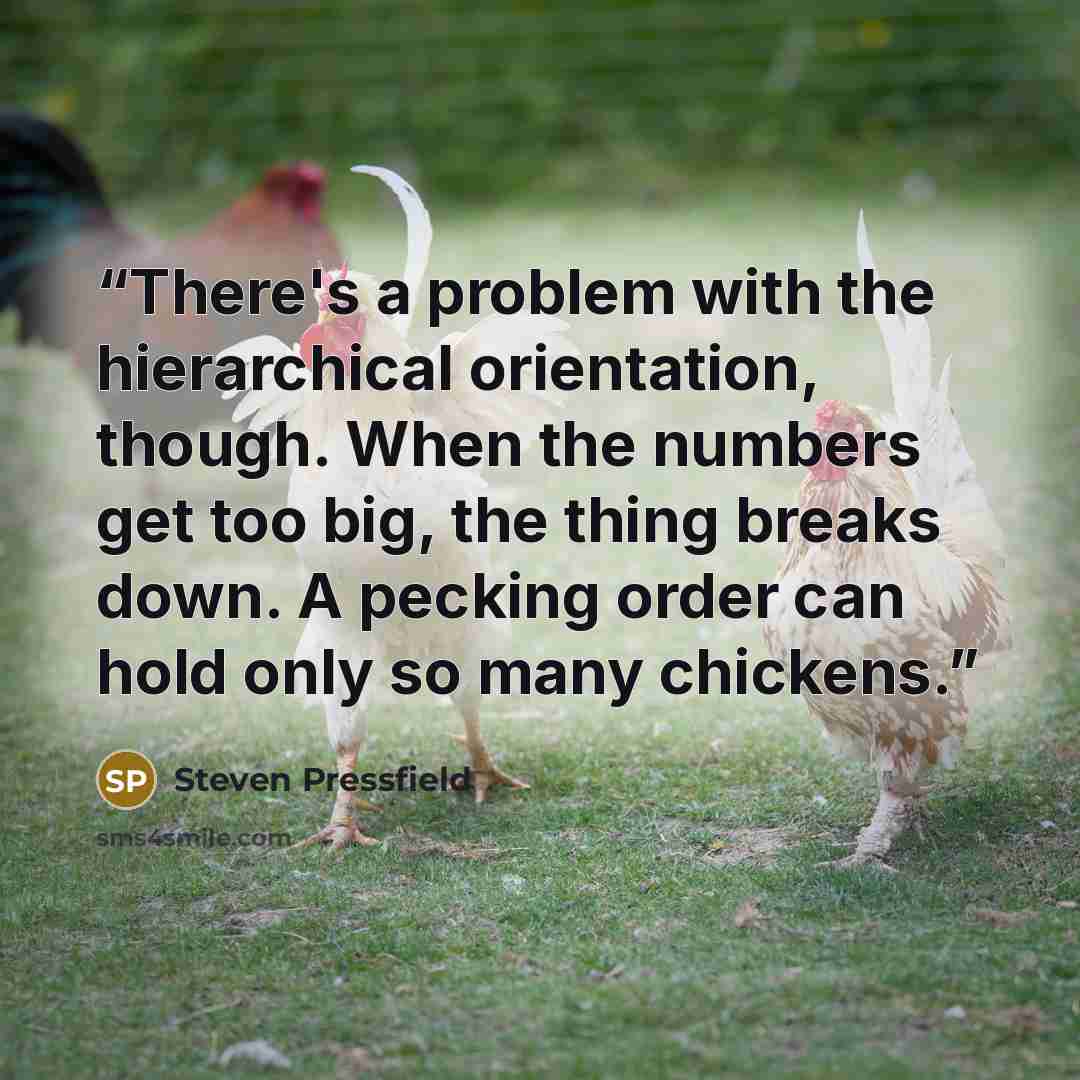 “There's a problem with the hierarchical orientation, though. When the numbers get too big, the thing breaks down. A pecking order can hold only so many chickens.” quote by Steven Pressfield