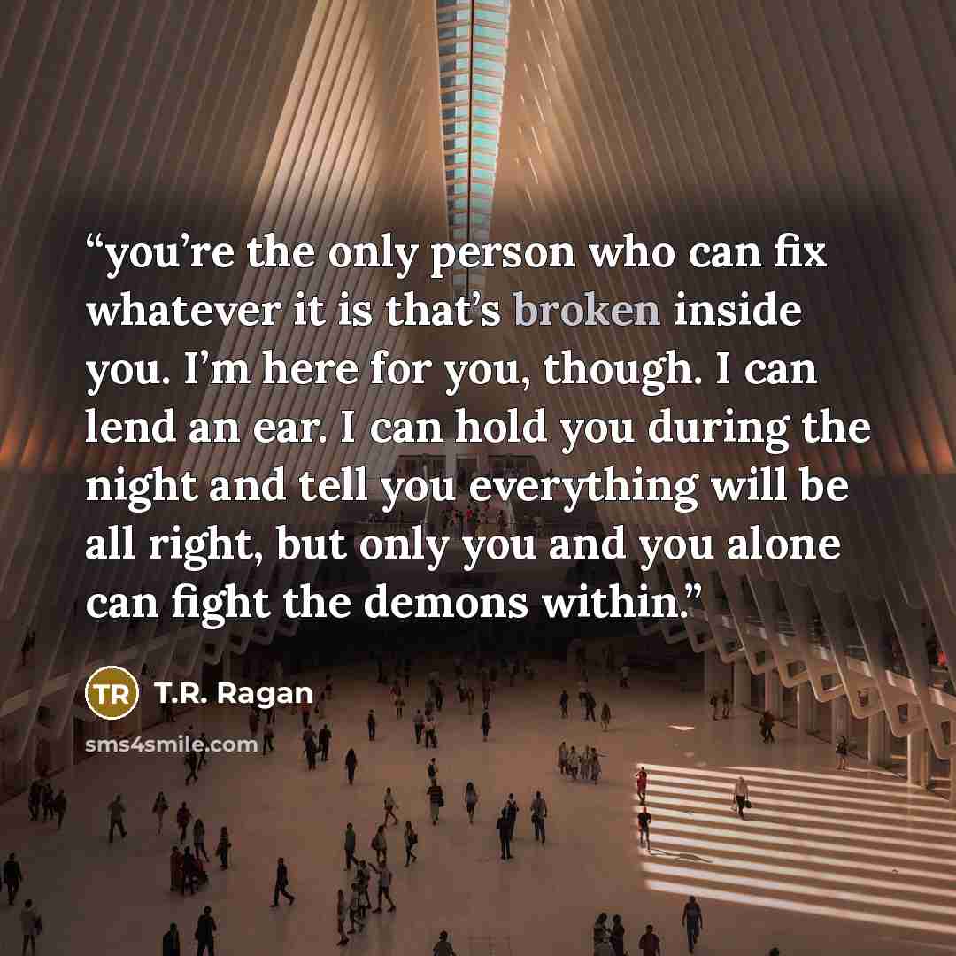 “you’re the only person who can fix whatever it is that’s broken inside you. I’m here for you, though. I can lend an ear. I can hold you during the night and tell you everything will be all right, but only you and you alone can fight the demons within.” quote by T.R. Ragan