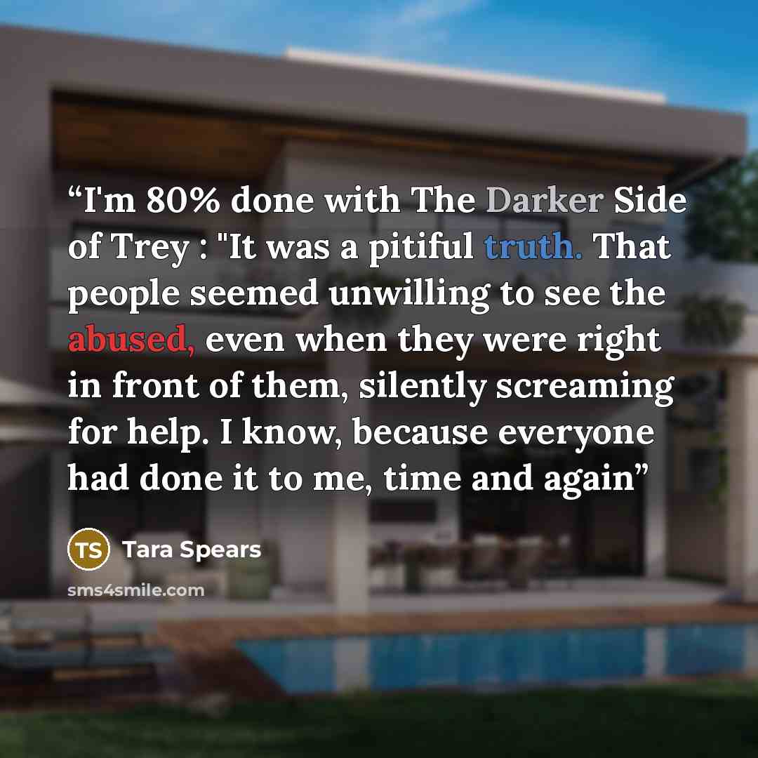 “I'm 80% done with The Darker Side of Trey : "It was a pitiful truth. That people seemed unwilling to see the abused, even when they were right in front of them, silently screaming for help. I know, because everyone had done it to me, time and again” quote by Tara Spears