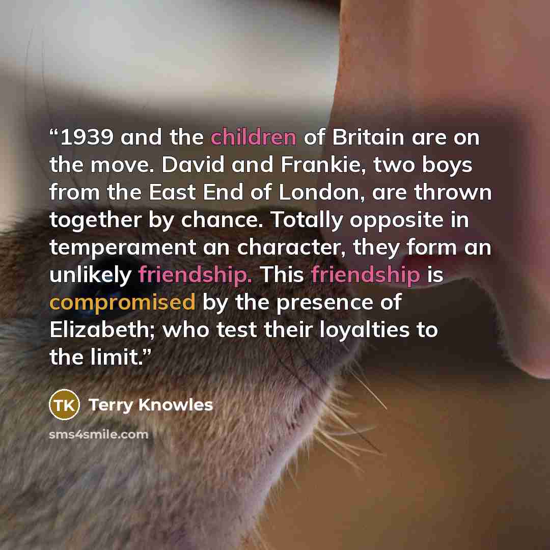 “1939 and the children of Britain are on the move. David and Frankie, two boys from the East End of London, are thrown together by chance. Totally opposite in temperament an character, they form an unlikely friendship. This friendship is compromised by the presence of Elizabeth; who test their…” quote by Terry Knowles