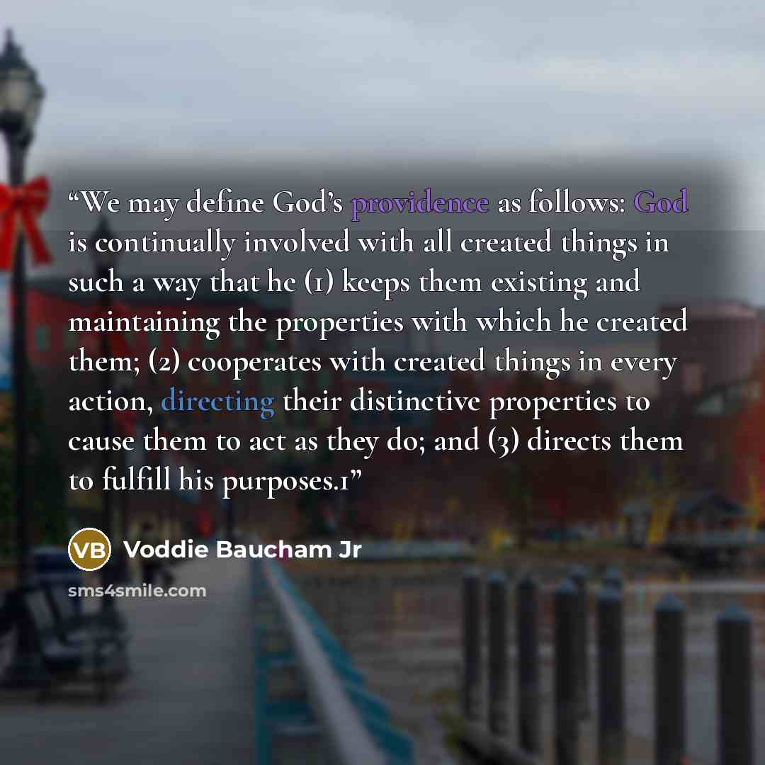“We may define God’s providence as follows: God is continually involved with all created things in such a way that he (1) keeps them existing and maintaining the properties with which he created them; (2) cooperates with created things in every action, directing their distinctive properties to…” quote by Voddie Baucham Jr