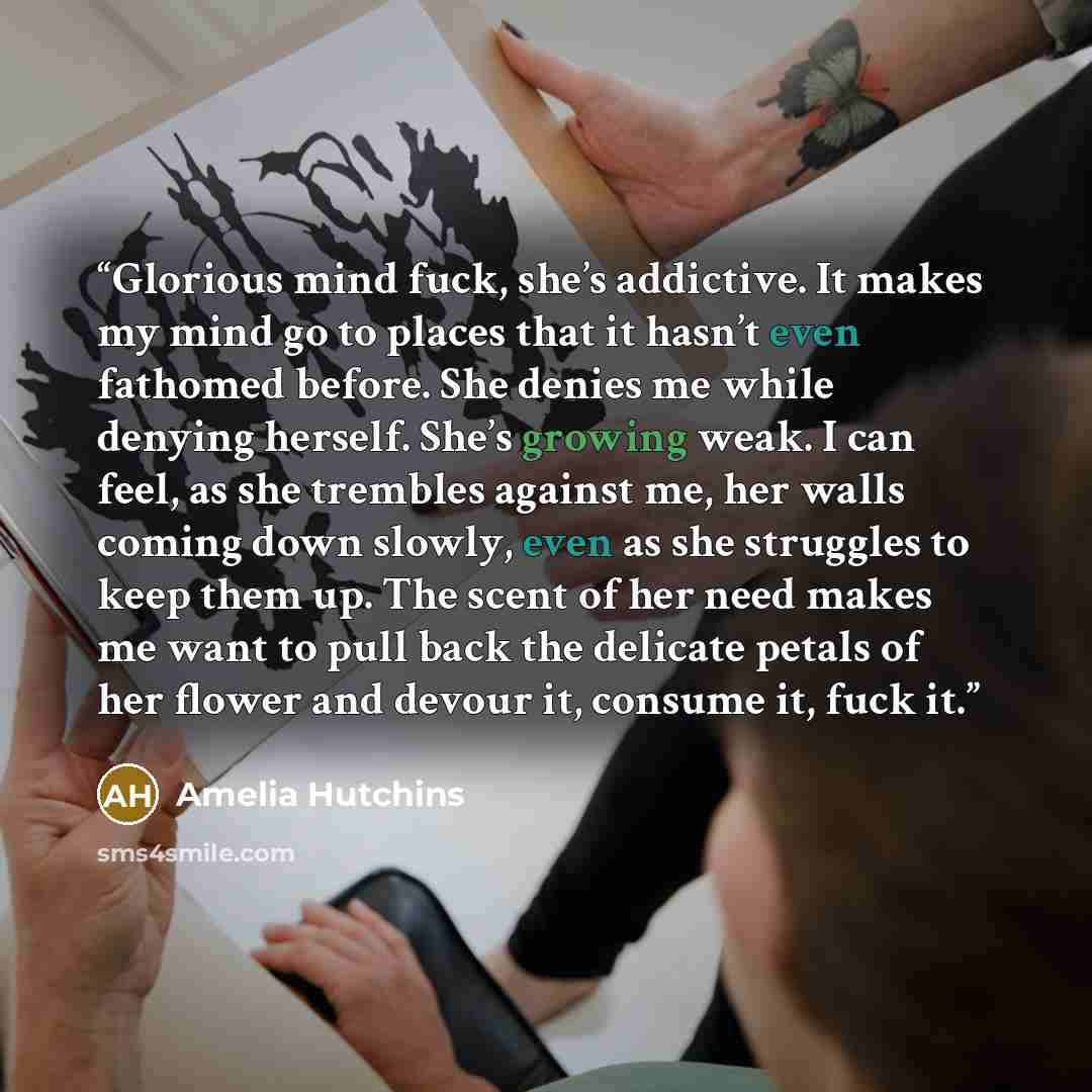 “Glorious mind fuck, she’s addictive. It makes my mind go to places that it hasn’t even fathomed before. She denies me while denying herself. She’s growing weak. I can feel, as she trembles against me, her walls coming down slowly, even as she struggles to keep them up. The scent of her need makes…” quote by Amelia Hutchins