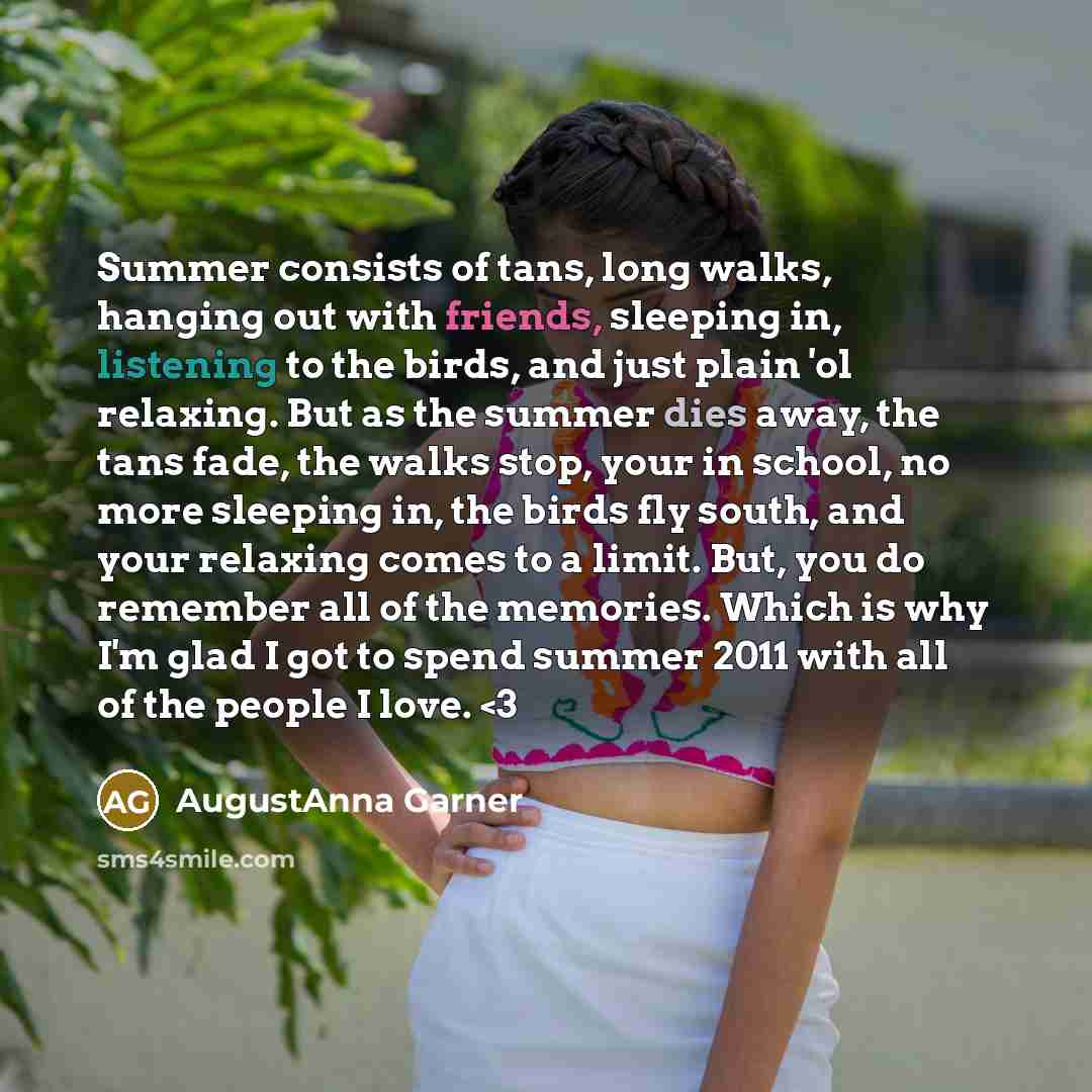 “Summer consists of tans, long walks, hanging out with friends, sleeping in, listening to the birds, and just plain 'ol relaxing. But as the summer dies away, the tans fade, the walks stop, your in school, no more sleeping in, the birds fly south, and your relaxing comes to a limit. But, you do…” quote by AugustAnna Garner