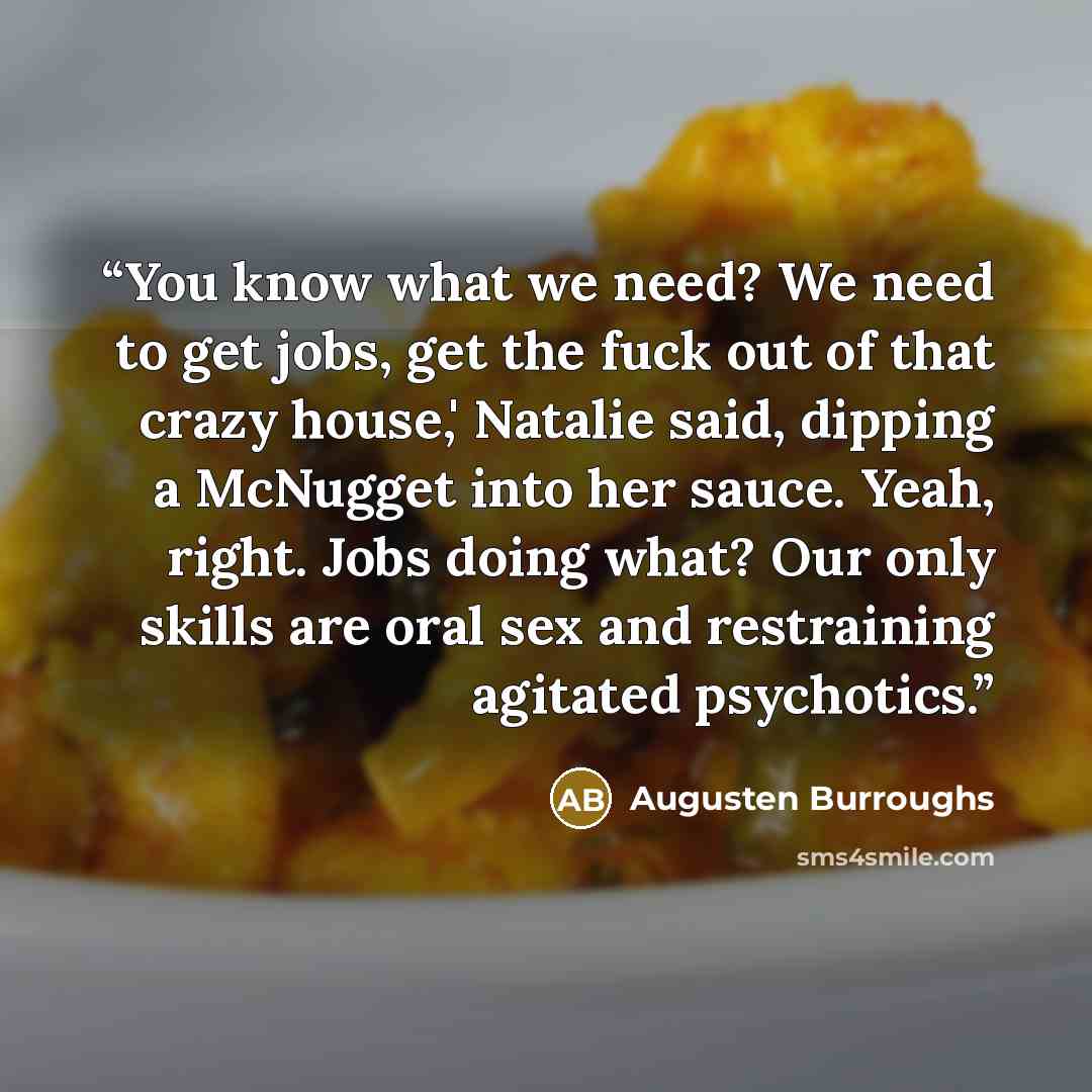 “You know what we need? We need to get jobs, get the fuck out of that crazy house,' Natalie said, dipping a McNugget into her sauce. Yeah, right. Jobs doing what? Our only skills are oral sex and restraining agitated psychotics.” quote by Augusten Burroughs