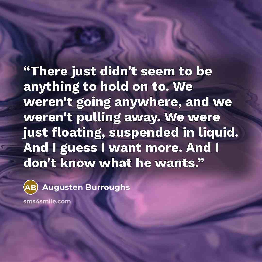 “There just didn't seem to be anything to hold on to. We weren't going anywhere, and we weren't pulling away. We were just floating, suspended in liquid. And I guess I want more. And I don't know what he wants.” quote by Augusten Burroughs